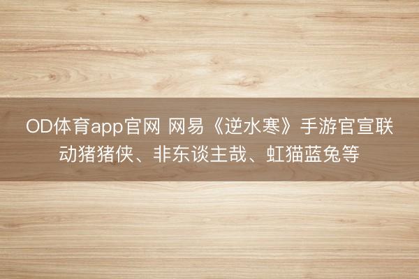 OD体育app官网 网易《逆水寒》手游官宣联动猪猪侠、非东谈主哉、虹猫蓝兔等