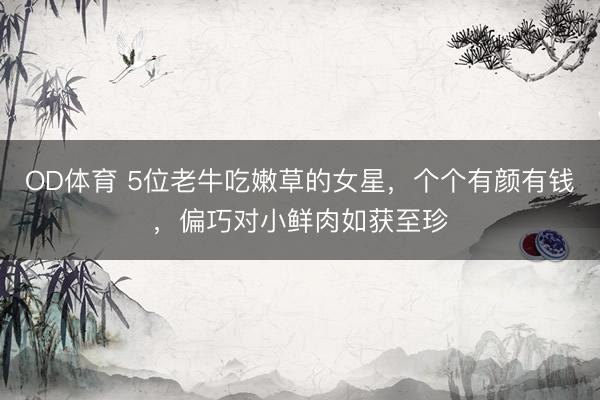 OD体育 5位老牛吃嫩草的女星,个个有颜有钱,偏巧对小鲜肉如获至珍