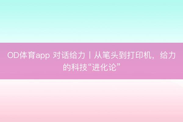 OD体育app 对话给力丨从笔头到打印机，给力的科技“进化论”