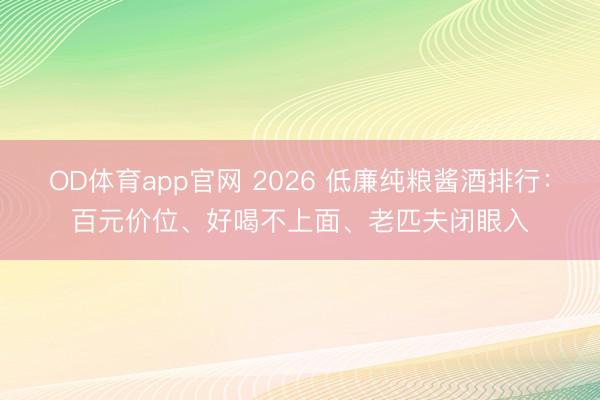 OD体育app官网 2026 低廉纯粮酱酒排行：百元价位、好喝不上面、老匹夫闭眼入