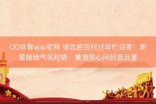 OD体育app官网 徐志胜回村过年忙迎客!明星接地气名时势,黄渤热心问好显反差